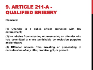 9. ARTICLE 211-A -
QUALIFIED BRIBERY
Elements:
(1) Offender is a public officer entrusted with law
enforcement;
(2) He refrains from arresting or prosecuting an offender who
has committed a crime punishable by reclusion perpetua
and/or death;
(3) Offender refrains from arresting or prosecuting in
consideration of any offer, promise, gift, or present.
 