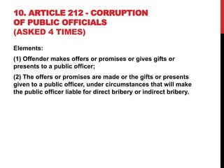 10. ARTICLE 212 - CORRUPTION
OF PUBLIC OFFICIALS
(ASKED 4 TIMES)
Elements:
(1) Offender makes offers or promises or gives gifts or
presents to a public officer;
(2) The offers or promises are made or the gifts or presents
given to a public officer, under circumstances that will make
the public officer liable for direct bribery or indirect bribery.
 