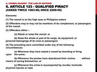 A. CRIMES AGAINST THE LAW OF NATIONS
6. ARTICLE 123 - QUALIFIED PIRACY
(ASKED TWICE 1983-90; ONCE 2000-06)
Elements:
(1) The vessel is on the high seas or Philippine waters
(2) Offenders may or may not be members of its complement, or passengers
of the vessel
(3) Offenders either –
(a) Attack or seize the vessel; or
(b) Seize the whole or part of its cargo, its equipment, or
personal belongings of its crew or passengers
(4) The preceding were committed under any of the following
circumstances:
(a) Whenever they have seized a vessel by boarding or firing
upon the same;
(b) Whenever the pirates have abandoned their victims without
means of saving themselves; or
(c) Whenever the crime is accompanied by murder, homicide,
physical injuries or rape
 