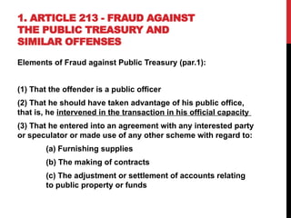 1. ARTICLE 213 - FRAUD AGAINST
THE PUBLIC TREASURY AND
SIMILAR OFFENSES
Elements of Fraud against Public Treasury (par.1):
(1) That the offender is a public officer
(2) That he should have taken advantage of his public office,
that is, he intervened in the transaction in his official capacity
(3) That he entered into an agreement with any interested party
or speculator or made use of any other scheme with regard to:
(a) Furnishing supplies
(b) The making of contracts
(c) The adjustment or settlement of accounts relating
to public property or funds
 