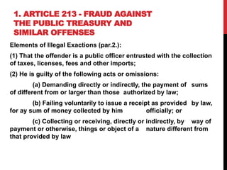 1. ARTICLE 213 - FRAUD AGAINST
THE PUBLIC TREASURY AND
SIMILAR OFFENSES
Elements of Illegal Exactions (par.2.):
(1) That the offender is a public officer entrusted with the collection
of taxes, licenses, fees and other imports;
(2) He is guilty of the following acts or omissions:
(a) Demanding directly or indirectly, the payment of sums
of different from or larger than those authorized by law;
(b) Failing voluntarily to issue a receipt as provided by law,
for ay sum of money collected by him officially; or
(c) Collecting or receiving, directly or indirectly, by way of
payment or otherwise, things or object of a nature different from
that provided by law
 