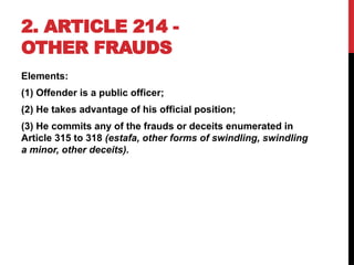 2. ARTICLE 214 -
OTHER FRAUDS
Elements:
(1) Offender is a public officer;
(2) He takes advantage of his official position;
(3) He commits any of the frauds or deceits enumerated in
Article 315 to 318 (estafa, other forms of swindling, swindling
a minor, other deceits).
 