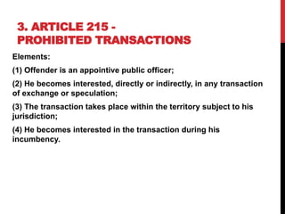 3. ARTICLE 215 -
PROHIBITED TRANSACTIONS
Elements:
(1) Offender is an appointive public officer;
(2) He becomes interested, directly or indirectly, in any transaction
of exchange or speculation;
(3) The transaction takes place within the territory subject to his
jurisdiction;
(4) He becomes interested in the transaction during his
incumbency.
 