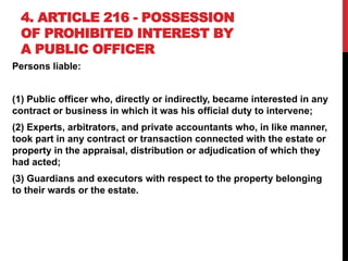4. ARTICLE 216 - POSSESSION
OF PROHIBITED INTEREST BY
A PUBLIC OFFICER
Persons liable:
(1) Public officer who, directly or indirectly, became interested in any
contract or business in which it was his official duty to intervene;
(2) Experts, arbitrators, and private accountants who, in like manner,
took part in any contract or transaction connected with the estate or
property in the appraisal, distribution or adjudication of which they
had acted;
(3) Guardians and executors with respect to the property belonging
to their wards or the estate.
 