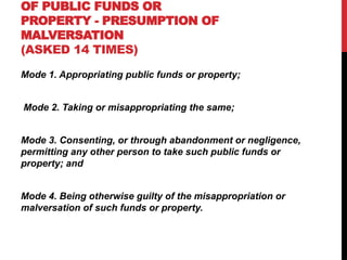 OF PUBLIC FUNDS OR
PROPERTY - PRESUMPTION OF
MALVERSATION
(ASKED 14 TIMES)
Mode 1. Appropriating public funds or property;
Mode 2. Taking or misappropriating the same;
Mode 3. Consenting, or through abandonment or negligence,
permitting any other person to take such public funds or
property; and
Mode 4. Being otherwise guilty of the misappropriation or
malversation of such funds or property.
 