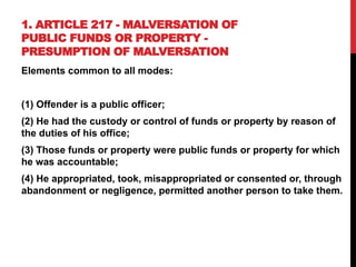 1. ARTICLE 217 - MALVERSATION OF
PUBLIC FUNDS OR PROPERTY -
PRESUMPTION OF MALVERSATION
Elements common to all modes:
(1) Offender is a public officer;
(2) He had the custody or control of funds or property by reason of
the duties of his office;
(3) Those funds or property were public funds or property for which
he was accountable;
(4) He appropriated, took, misappropriated or consented or, through
abandonment or negligence, permitted another person to take them.
 