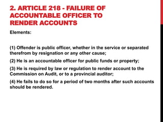 2. ARTICLE 218 - FAILURE OF
ACCOUNTABLE OFFICER TO
RENDER ACCOUNTS
Elements:
(1) Offender is public officer, whether in the service or separated
therefrom by resignation or any other cause;
(2) He is an accountable officer for public funds or property;
(3) He is required by law or regulation to render account to the
Commission on Audit, or to a provincial auditor;
(4) He fails to do so for a period of two months after such accounts
should be rendered.
 