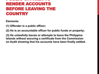 PUBLIC OFFICER TO
RENDER ACCOUNTS
BEFORE LEAVING THE
COUNTRY
Elements:
(1) Offender is a public officer;
(2) He is an accountable officer for public funds or property;
(3) He unlawfully leaves or attempts to leave the Philippine
Islands without securing a certificate from the Commission
on Audit showing that his accounts have been finally settled.
 
