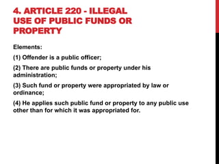 4. ARTICLE 220 - ILLEGAL
USE OF PUBLIC FUNDS OR
PROPERTY
Elements:
(1) Offender is a public officer;
(2) There are public funds or property under his
administration;
(3) Such fund or property were appropriated by law or
ordinance;
(4) He applies such public fund or property to any public use
other than for which it was appropriated for.
 