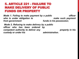 5. ARTICLE 221 - FAILURE TO
MAKE DELIVERY OF PUBLIC
FUNDS OR PROPERTY
Mode 1. Failing to make payment by a public officer
who is under obligation to make such payment
from government funds in his possession;
Mode 2. Refusing to make delivery by a public
officer who has been ordered by
competent authority to deliver any property in his
custody or under his administration.
 