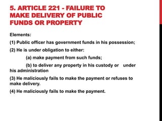 5. ARTICLE 221 - FAILURE TO
MAKE DELIVERY OF PUBLIC
FUNDS OR PROPERTY
Elements:
(1) Public officer has government funds in his possession;
(2) He is under obligation to either:
(a) make payment from such funds;
(b) to deliver any property in his custody or under
his administration
(3) He maliciously fails to make the payment or refuses to
make delivery.
(4) He maliciously fails to make the payment.
 