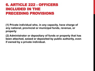 6. ARTICLE 222 - OFFICERS
INCLUDED IN THE
PRECEDING PROVISIONS
(1) Private individual who, in any capacity, have charge of
any national, provincial or municipal funds, revenue, or
property
(2) Administrator or depositary of funds or property that has
been attached, seized or deposited by public authority, even
if owned by a private individual.
 