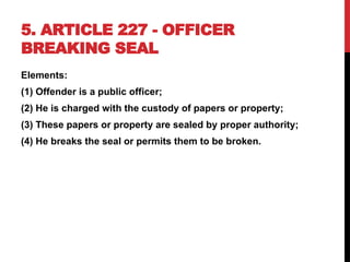 5. ARTICLE 227 - OFFICER
BREAKING SEAL
Elements:
(1) Offender is a public officer;
(2) He is charged with the custody of papers or property;
(3) These papers or property are sealed by proper authority;
(4) He breaks the seal or permits them to be broken.
 
