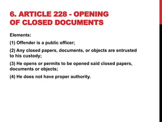 6. ARTICLE 228 - OPENING
OF CLOSED DOCUMENTS
Elements:
(1) Offender is a public officer;
(2) Any closed papers, documents, or objects are entrusted
to his custody;
(3) He opens or permits to be opened said closed papers,
documents or objects;
(4) He does not have proper authority.
 