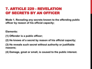 7. ARTICLE 229 - REVELATION
OF SECRETS BY AN OFFICER
Mode 1. Revealing any secrets known to the offending public
officer by reason of his official capacity;
Elements:
(1) Offender is a public officer;
(2) He knows of a secret by reason of his official capacity;
(3) He reveals such secret without authority or justifiable
reasons;
(4) Damage, great or small, is caused to the public interest.
 