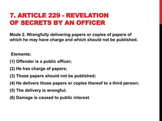 7. ARTICLE 229 - REVELATION
OF SECRETS BY AN OFFICER
Mode 2. Wrongfully delivering papers or copies of papers of
which he may have charge and which should not be published.
Elements:
(1) Offender is a public officer;
(2) He has charge of papers;
(3) Those papers should not be published;
(4) He delivers those papers or copies thereof to a third person;
(5) The delivery is wrongful;
(6) Damage is caused to public interest.
 