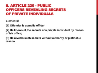 8. ARTICLE 230 - PUBLIC
OFFICERS REVEALING SECRETS
OF PRIVATE INDIVIDUALS
Elements:
(1) Offender is a public officer;
(2) He knows of the secrets of a private individual by reason
of his office;
(3) He reveals such secrets without authority or justifiable
reason.
 
