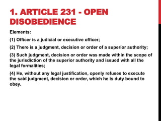 1. ARTICLE 231 - OPEN
DISOBEDIENCE
Elements:
(1) Officer is a judicial or executive officer;
(2) There is a judgment, decision or order of a superior authority;
(3) Such judgment, decision or order was made within the scope of
the jurisdiction of the superior authority and issued with all the
legal formalities;
(4) He, without any legal justification, openly refuses to execute
the said judgment, decision or order, which he is duty bound to
obey.
 