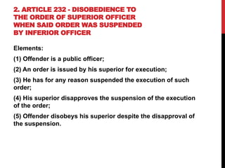 2. ARTICLE 232 - DISOBEDIENCE TO
THE ORDER OF SUPERIOR OFFICER
WHEN SAID ORDER WAS SUSPENDED
BY INFERIOR OFFICER
Elements:
(1) Offender is a public officer;
(2) An order is issued by his superior for execution;
(3) He has for any reason suspended the execution of such
order;
(4) His superior disapproves the suspension of the execution
of the order;
(5) Offender disobeys his superior despite the disapproval of
the suspension.
 