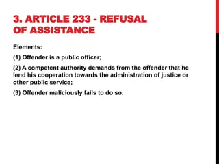 3. ARTICLE 233 - REFUSAL
OF ASSISTANCE
Elements:
(1) Offender is a public officer;
(2) A competent authority demands from the offender that he
lend his cooperation towards the administration of justice or
other public service;
(3) Offender maliciously fails to do so.
 