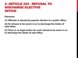4. ARTICLE 234 - REFUSAL TO
DISCHARGE ELECTIVE
OFFICE
Elements:
(1) Offender is elected by popular election to a public office;
(2) He refuses to be sworn in or to discharge the duties of
said office;
(3) There is no legal motive for such refusal to be sworn in or
to discharge the duties of said office.
 