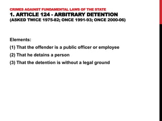 CRIMES AGAINST FUNDAMENTAL LAWS OF THE STATE
1. ARTICLE 124 - ARBITRARY DETENTION
(ASKED TWICE 1975-82; ONCE 1991-93; ONCE 2000-06)
Elements:
(1) That the offender is a public officer or employee
(2) That he detains a person
(3) That the detention is without a legal ground
 