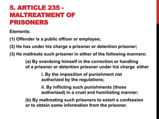 5. ARTICLE 235 -
MALTREATMENT OF
PRISONERS
Elements:
(1) Offender is a public officer or employee;
(2) He has under his charge a prisoner or detention prisoner;
(3) He maltreats such prisoner in either of the following manners:
(a) By overdoing himself in the correction or handling
of a prisoner or detention prisoner under his charge either
i. By the imposition of punishment not
authorized by the regulations;
ii. By inflicting such punishments (those
authorized) in a cruel and humiliating manner;
(b) By maltreating such prisoners to extort a confession
or to obtain some information from the prisoner.
 