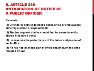 6. ARTICLE 236 -
ANTICIPATION OF DUTIES OF
A PUBLIC OFFICER
Elements:
(1) Offender is entitled to hold a public office or employment,
either by election or appointment;
(2) The law requires that he should first be sworn in and/or
should first give a bond;
(3) He assumes the performance of the duties and powers of
such office;
(4) He has not taken his oath of office and/or given the bond
required by law.
 