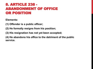 8. ARTICLE 238 -
ABANDONMENT OF OFFICE
OR POSITION
Elements:
(1) Offender is a public officer;
(2) He formally resigns from his position;
(3) His resignation has not yet been accepted;
(4) He abandons his office to the detriment of the public
service.
 