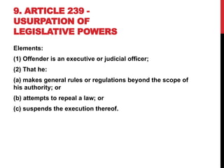 9. ARTICLE 239 -
USURPATION OF
LEGISLATIVE POWERS
Elements:
(1) Offender is an executive or judicial officer;
(2) That he:
(a) makes general rules or regulations beyond the scope of
his authority; or
(b) attempts to repeal a law; or
(c) suspends the execution thereof.
 