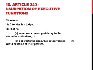 10. ARTICLE 240 -
USURPATION OF EXECUTIVE
FUNCTIONS
Elements:
(1) Offender is a judge;
(2) That he:
(a) assumes a power pertaining to the
executive authorities, or
(b) obstructs the executive authorities in the
lawful exercise of their powers.
 