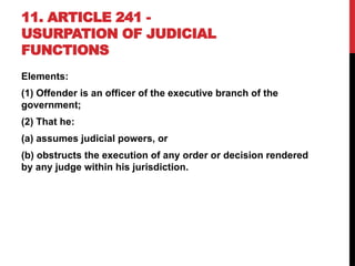 11. ARTICLE 241 -
USURPATION OF JUDICIAL
FUNCTIONS
Elements:
(1) Offender is an officer of the executive branch of the
government;
(2) That he:
(a) assumes judicial powers, or
(b) obstructs the execution of any order or decision rendered
by any judge within his jurisdiction.
 