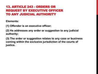 13. ARTICLE 243 - ORDERS OR
REQUEST BY EXECUTIVE OFFICER
TO ANY JUDICIAL AUTHORITY
Elements:
(1) Offender is an executive officer;
(2) He addresses any order or suggestion to any judicial
authority;
(3) The order or suggestion relates to any case or business
coming within the exclusive jurisdiction of the courts of
justice.
 