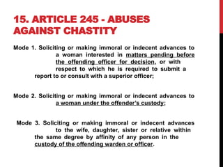 15. ARTICLE 245 - ABUSES
AGAINST CHASTITY
Mode 1. Soliciting or making immoral or indecent advances to
a woman interested in matters pending before
the offending officer for decision, or with
respect to which he is required to submit a
report to or consult with a superior officer;
Mode 2. Soliciting or making immoral or indecent advances to
a woman under the offender’s custody;
Mode 3. Soliciting or making immoral or indecent advances
to the wife, daughter, sister or relative within
the same degree by affinity of any person in the
custody of the offending warden or officer.
 
