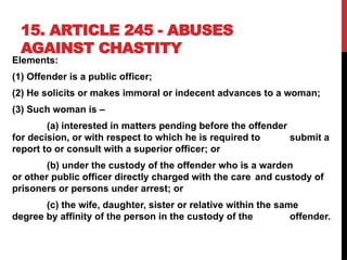 15. ARTICLE 245 - ABUSES
AGAINST CHASTITY
Elements:
(1) Offender is a public officer;
(2) He solicits or makes immoral or indecent advances to a woman;
(3) Such woman is –
(a) interested in matters pending before the offender
for decision, or with respect to which he is required to submit a
report to or consult with a superior officer; or
(b) under the custody of the offender who is a warden
or other public officer directly charged with the care and custody of
prisoners or persons under arrest; or
(c) the wife, daughter, sister or relative within the same
degree by affinity of the person in the custody of the offender.
 