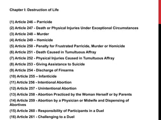 Chapter I: Destruction of Life
(1) Article 246 – Parricide
(2) Article 247 - Death or Physical Injuries Under Exceptional Circumstances
(3) Article 248 – Murder
(4) Article 249 – Homicide
(5) Article 250 - Penalty for Frustrated Parricide, Murder or Homicide
(6) Article 251 - Death Caused in Tumultuous Affray
(7) Article 252 - Physical Injuries Caused in Tumultuous Affray
(8) Article 253 - Giving Assistance to Suicide
(9) Article 254 - Discharge of Firearms
(10) Article 255 – Infanticide
(11) Article 256 - Intentional Abortion
(12) Article 257 - Unintentional Abortion
(13) Article 258 - Abortion Practiced by the Woman Herself or by Parents
(14) Article 259 - Abortion by a Physician or Midwife and Dispensing of
Abortives
(15) Article 260 - Responsibility of Participants in a Duel
(16) Article 261 - Challenging to a Duel
 