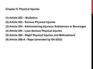 Chapter II: Physical Injuries
(1) Article 262 – Mutilation
(2) Article 263 - Serious Physical Injuries
(3) Article 264 - Administering Injurious Substances or Beverages
(4) Article 265 - Less Serious Physical Injuries
(5) Article 266 - Slight Physical Injuries and Maltreatment
(6) Article 266-A - Rape (amended by RA 8353)
 