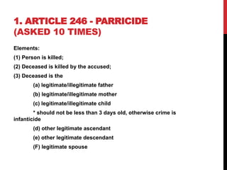 1. ARTICLE 246 - PARRICIDE
(ASKED 10 TIMES)
Elements:
(1) Person is killed;
(2) Deceased is killed by the accused;
(3) Deceased is the
(a) legitimate/illegitimate father
(b) legitimate/illegitimate mother
(c) legitimate/illegitimate child
* should not be less than 3 days old, otherwise crime is
infanticide
(d) other legitimate ascendant
(e) other legitimate descendant
(F) legitimate spouse
 