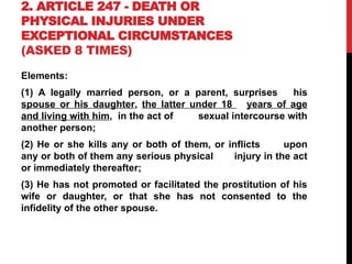 2. ARTICLE 247 - DEATH OR
PHYSICAL INJURIES UNDER
EXCEPTIONAL CIRCUMSTANCES
(ASKED 8 TIMES)
Elements:
(1) A legally married person, or a parent, surprises his
spouse or his daughter, the latter under 18 years of age
and living with him, in the act of sexual intercourse with
another person;
(2) He or she kills any or both of them, or inflicts upon
any or both of them any serious physical injury in the act
or immediately thereafter;
(3) He has not promoted or facilitated the prostitution of his
wife or daughter, or that she has not consented to the
infidelity of the other spouse.
 