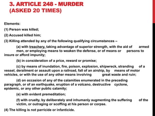 3. ARTICLE 248 - MURDER
(ASKED 20 TIMES)
Elements:
(1) Person was killed;
(2) Accused killed him;
(3) Killing attended by any of the following qualifying circumstances –
(a) with treachery, taking advantage of superior strength, with the aid of armed
men, or employing means to weaken the defense, or of means or persons to
insure or afford impunity;
(b) in consideration of a price, reward or promise;
(c) by means of inundation, fire, poison, explosion, shipwreck, stranding of a
vessel, derailment or assault upon a railroad, fall of an airship, by means of motor
vehicles, or with the use of any other means involving great waste and ruin;
(d) on occasion of any of the calamities enumerated in the preceding
paragraph, or of an earthquake, eruption of a volcano, destructive cyclone,
epidemic, or any other public calamity;
(e) with evident premeditation;
(f) with cruelty, by deliberately and inhumanly augmenting the suffering of the
victim, or outraging or scoffing at his person or corpse.
(4) The killing is not parricide or infanticide.
 