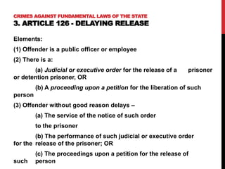 CRIMES AGAINST FUNDAMENTAL LAWS OF THE STATE
3. ARTICLE 126 - DELAYING RELEASE
Elements:
(1) Offender is a public officer or employee
(2) There is a:
(a) Judicial or executive order for the release of a prisoner
or detention prisoner, OR
(b) A proceeding upon a petition for the liberation of such
person
(3) Offender without good reason delays –
(a) The service of the notice of such order
to the prisoner
(b) The performance of such judicial or executive order
for the release of the prisoner; OR
(c) The proceedings upon a petition for the release of
such person
 