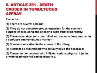 6. ARTICLE 251 - DEATH
CAUSED IN TUMULTUOUS
AFFRAY
Elements:
(1) There are several persons;
(2) They do not compose groups organized for the common
purpose of assaulting and attacking each other reciprocally;
(3) These several persons quarrelled and assaulted one another in
a confused and tumultuous manner;
(4) Someone was killed in the course of the affray;
(5) It cannot be ascertained who actually killed the deceased;
(6) The person or persons who inflicted serious physical injuries
or who used violence can be identified.
 
