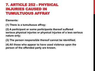 7. ARTICLE 252 - PHYSICAL
INJURIES CAUSED IN
TUMULTUOUS AFFRAY
Elements:
(1) There is a tumultuous affray;
(2) A participant or some participants thereof suffered
serious physical injuries or physical injuries of a less serious
nature only;
(3) The person responsible thereof cannot be identified;
(4) All those who appear to have used violence upon the
person of the offended party are known.
 
