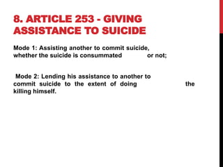 8. ARTICLE 253 - GIVING
ASSISTANCE TO SUICIDE
Mode 1: Assisting another to commit suicide,
whether the suicide is consummated or not;
Mode 2: Lending his assistance to another to
commit suicide to the extent of doing the
killing himself.
 