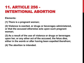 11. ARTICLE 256 -
INTENTIONAL ABORTION
Elements:
(1) There is a pregnant woman;
(2) Violence is exerted, or drugs or beverages administered,
or that the accused otherwise acts upon such pregnant
woman;
(3) As a result of the use of violence or drugs or beverages
upon her, or any other act of the accused, the fetus dies,
either in the womb or after having been expelled therefrom;
(4) The abortion is intended.
 