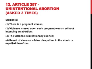 12. ARTICLE 257 -
UNINTENTIONAL ABORTION
(ASKED 3 TIMES)
Elements:
(1) There is a pregnant woman;
(2) Violence is used upon such pregnant woman without
intending an abortion;
(3) The violence is intentionally exerted;
(4) Result of violence – fetus dies, either in the womb or
expelled therefrom
 
