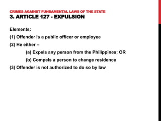 Elements:
(1) Offender is a public officer or employee
(2) He either –
(a) Expels any person from the Philippines; OR
(b) Compels a person to change residence
(3) Offender is not authorized to do so by law
CRIMES AGAINST FUNDAMENTAL LAWS OF THE STATE
3. ARTICLE 127 - EXPULSION
 