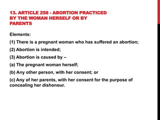 13. ARTICLE 258 - ABORTION PRACTICED
BY THE WOMAN HERSELF OR BY
PARENTS
Elements:
(1) There is a pregnant woman who has suffered an abortion;
(2) Abortion is intended;
(3) Abortion is caused by –
(a) The pregnant woman herself;
(b) Any other person, with her consent; or
(c) Any of her parents, with her consent for the purpose of
concealing her dishonour.
 