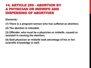 14. ARTICLE 259 - ABORTION BY
A PHYSICIAN OR MIDWIFE AND
DISPENSING OF ABORTIVES
Elements:
(1) There is a pregnant woman who has suffered an abortion;
(2) The abortion is intended;
(3) Offender, who must be a physician or midwife, caused or
assisted in causing the abortion;
(4) Said physician or midwife took advantage of his or her
scientific knowledge or skill.
 