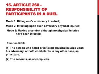 15. ARTICLE 260 -
RESPONSIBILITY OF
PARTICIPANTS IN A DUEL
Mode 1: Killing one’s adversary in a duel;
Mode 2: Inflicting upon such adversary physical injuries;
Mode 3: Making a combat although no physical injuries
have been inflicted.
Persons liable
(1) The person who killed or inflicted physical injuries upon
his adversary, or both combatants in any other case, as
principals.
(2) The seconds, as accomplices.
 